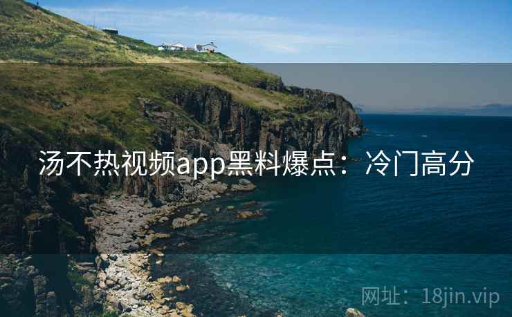 汤不热视频app黑料爆点：冷门高分