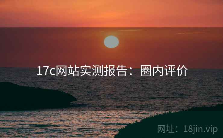 17c网站实测报告:圈内评价 17c网站实测报告:圈内评价