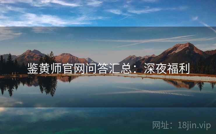鉴黄师官网问答汇总:深夜福利 鉴黄师官网问答汇总:深夜福利
