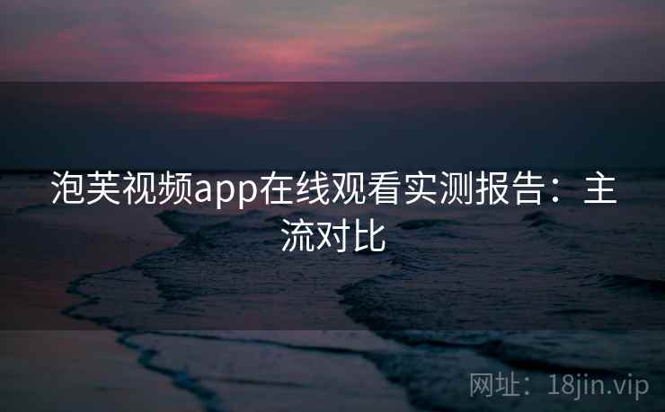 泡芙视频app在线观看实测报告:主流对比 泡芙视频app在线观看实测报告:主流对比