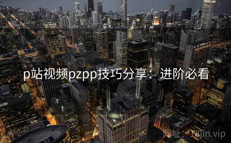p站视频pzpp技巧分享：进阶必看