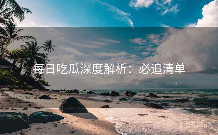 每日吃瓜深度解析：必追清单