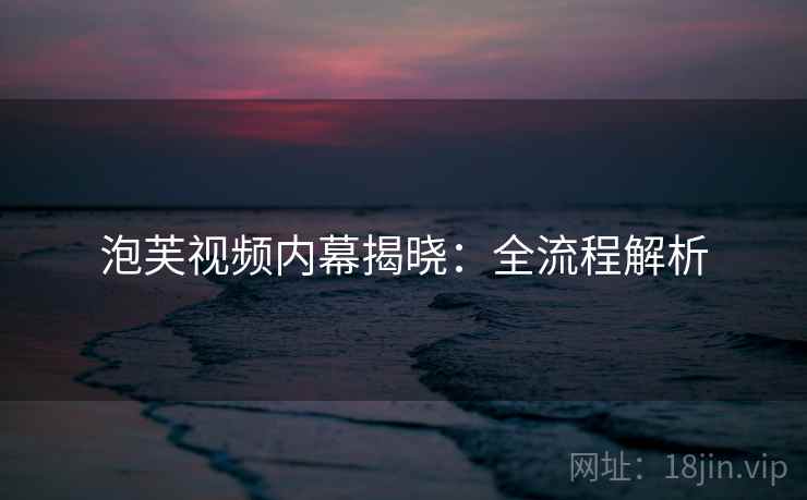 泡芙视频内幕揭晓:全流程解析 泡芙视频内幕揭晓:全流程解析