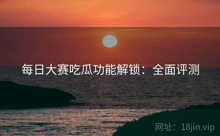 每日大赛吃瓜功能解锁：全面评测