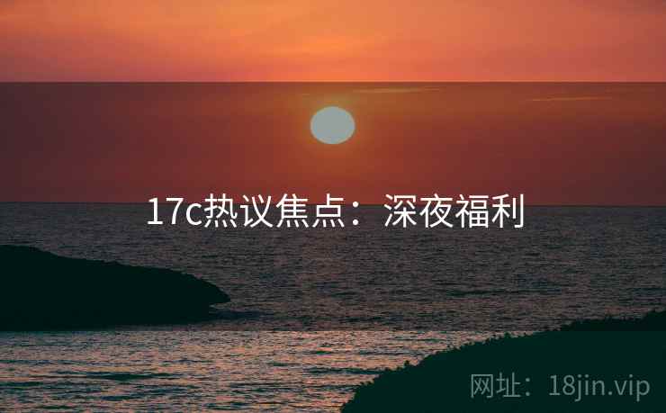17c热议焦点:深夜福利 17c热议焦点:深夜福利